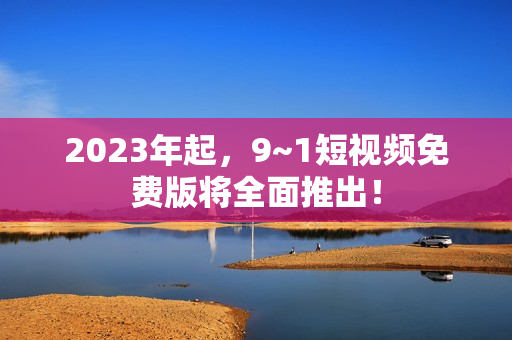 2023年起，9~1短视频免费版将全面推出！
