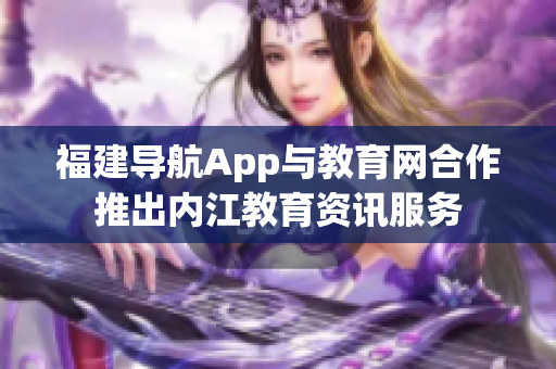 福建导航App与教育网合作推出内江教育资讯服务