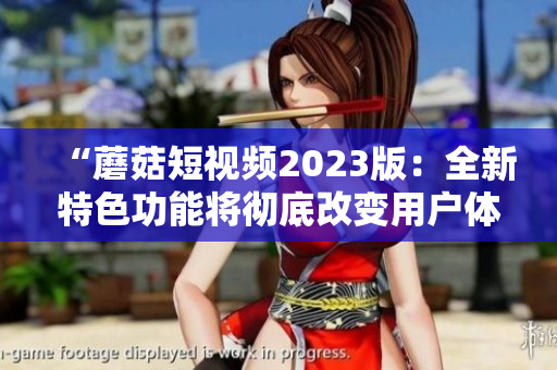 “蘑菇短视频2023版：全新特色功能将彻底改变用户体验！”