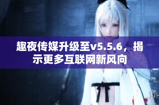 趣夜传媒升级至v5.5.6，揭示更多互联网新风向