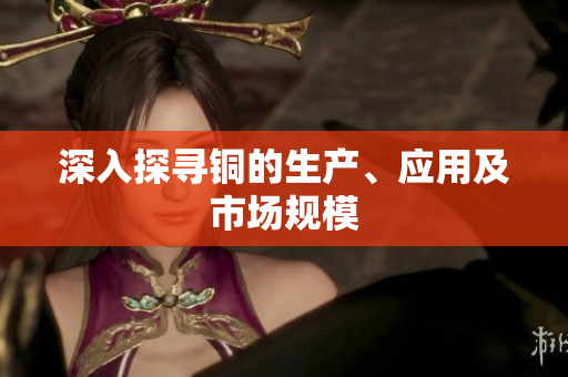 深入探寻铜的生产、应用及市场规模