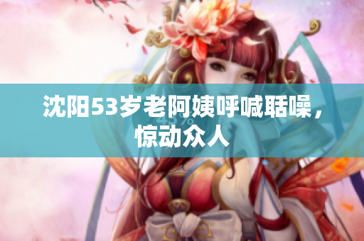 沈阳53岁老阿姨呼喊聒噪，惊动众人