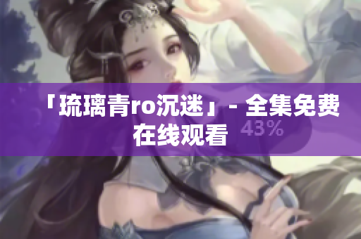 「琉璃青ro沉迷」- 全集免费在线观看