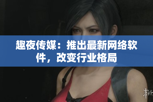 趣夜传媒：推出最新网络软件，改变行业格局