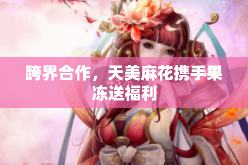 跨界合作，天美麻花携手果冻送福利