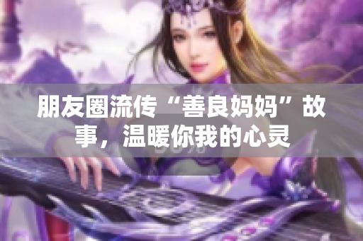 朋友圈流传“善良妈妈”故事，温暖你我的心灵