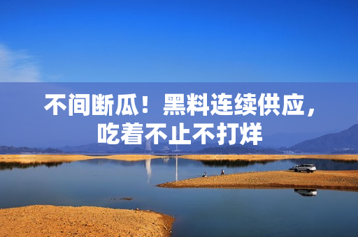 不间断瓜！黑料连续供应，吃着不止不打烊