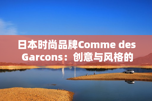 日本时尚品牌Comme des Garcons：创意与风格的完美结合