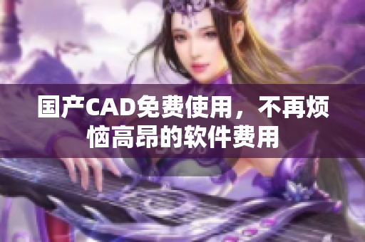 国产CAD免费使用，不再烦恼高昂的软件费用