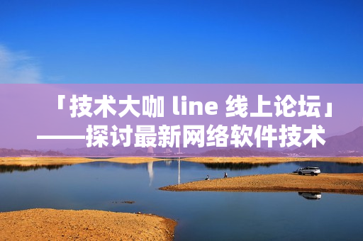 「技术大咖 line 线上论坛」——探讨最新网络软件技术趋势