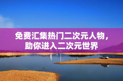 免费汇集热门二次元人物，助你进入二次元世界