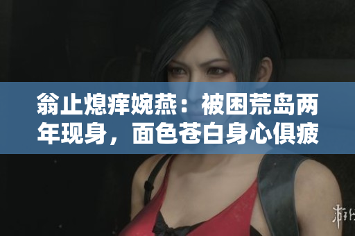 翁止熄痒婉燕：被困荒岛两年现身，面色苍白身心俱疲