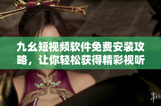 九幺短视频软件免费安装攻略，让你轻松获得精彩视听体验！