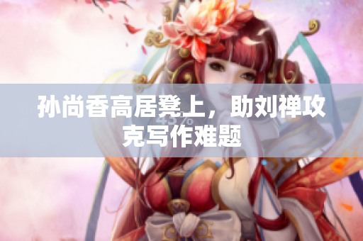 孙尚香高居凳上，助刘禅攻克写作难题