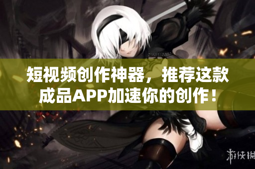 短视频创作神器，推荐这款成品APP加速你的创作！