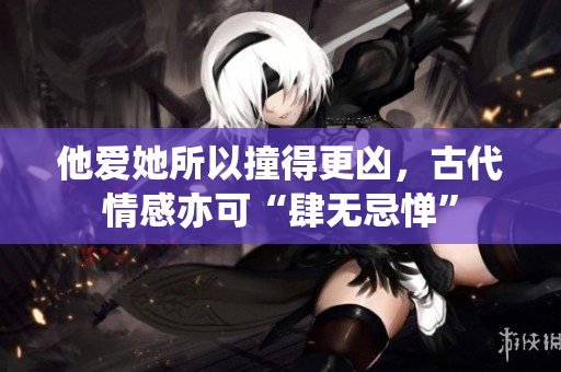 他爱她所以撞得更凶，古代情感亦可“肆无忌惮”