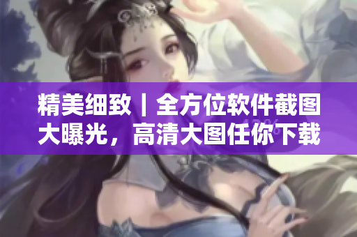 精美细致｜全方位软件截图大曝光，高清大图任你下载