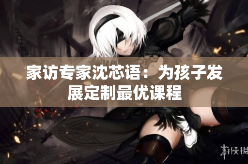 家访专家沈芯语：为孩子发展定制最优课程