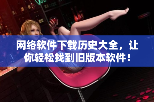 网络软件下载历史大全，让你轻松找到旧版本软件！