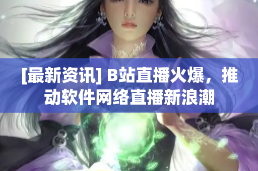 [最新资讯] B站直播火爆，推动软件网络直播新浪潮