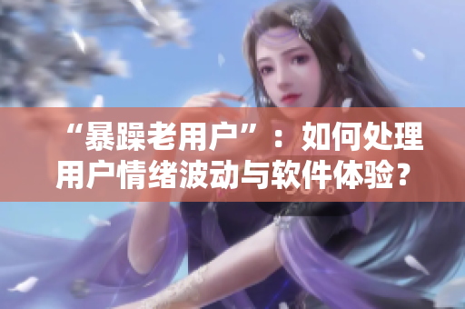 “暴躁老用户”：如何处理用户情绪波动与软件体验？