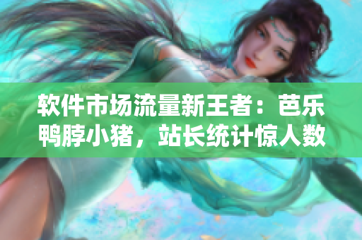 软件市场流量新王者：芭乐鸭脖小猪，站长统计惊人数据！