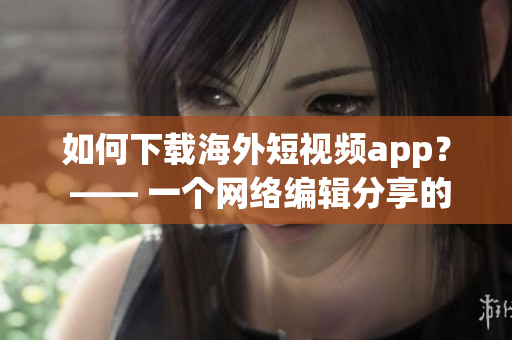 如何下载海外短视频app？ —— 一个网络编辑分享的经验
