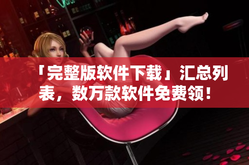 「完整版软件下载」汇总列表，数万款软件免费领！