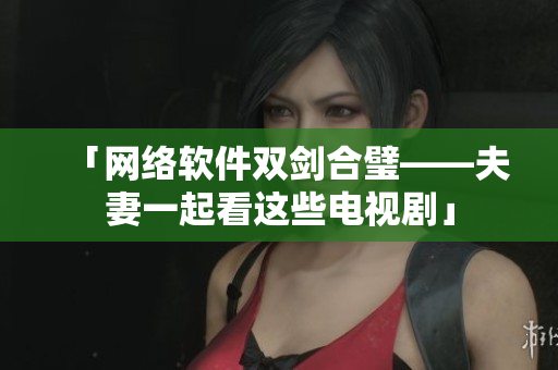 「网络软件双剑合璧——夫妻一起看这些电视剧」