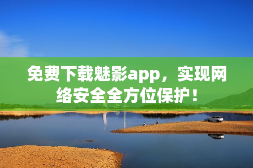 免费下载魅影app，实现网络安全全方位保护！