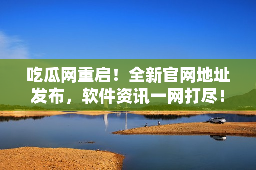 吃瓜网重启！全新官网地址发布，软件资讯一网打尽！