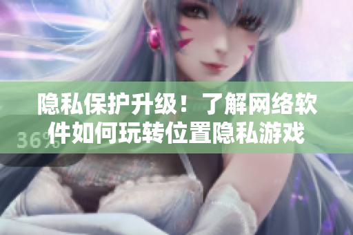 隐私保护升级！了解网络软件如何玩转位置隐私游戏