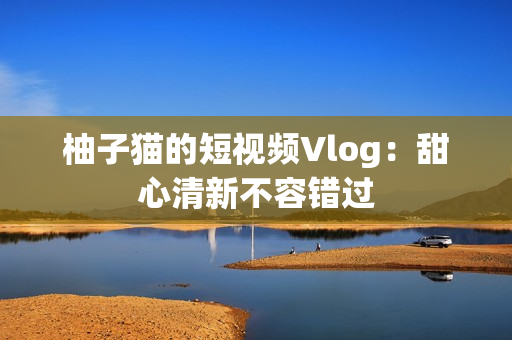 柚子猫的短视频Vlog：甜心清新不容错过