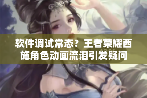 软件调试常态？王者荣耀西施角色动画流泪引发疑问