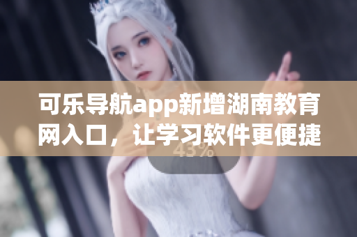 可乐导航app新增湖南教育网入口，让学习软件更便捷