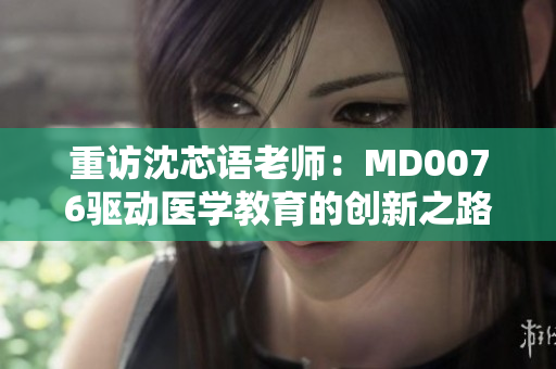 重访沈芯语老师：MD0076驱动医学教育的创新之路