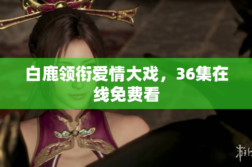 白鹿领衔爱情大戏，36集在线免费看