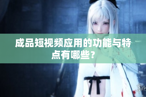成品短视频应用的功能与特点有哪些？