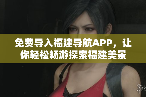 免费导入福建导航APP，让你轻松畅游探索福建美景