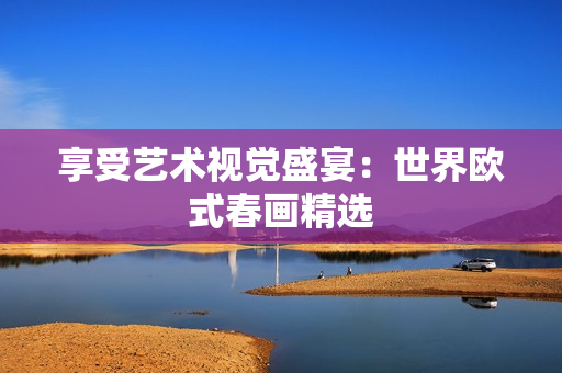 享受艺术视觉盛宴：世界欧式春画精选