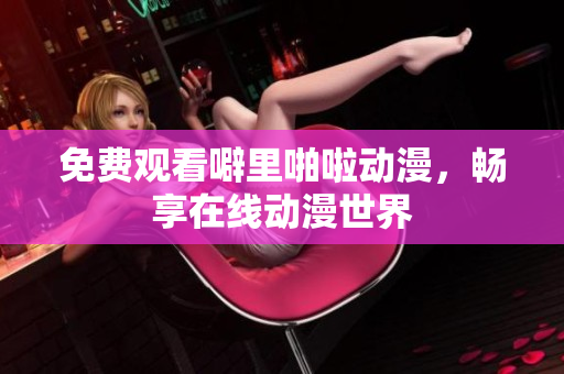 免费观看噼里啪啦动漫，畅享在线动漫世界