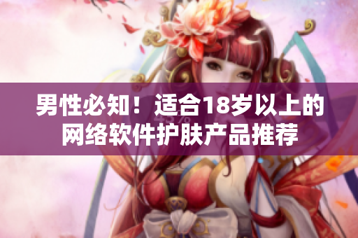 男性必知！适合18岁以上的网络软件护肤产品推荐