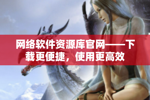 网络软件资源库官网——下载更便捷，使用更高效
