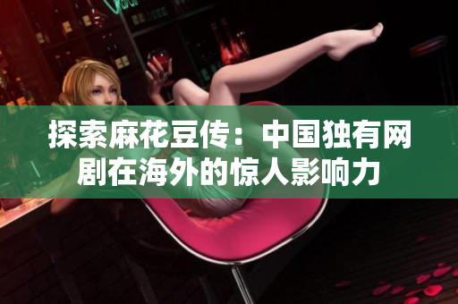 探索麻花豆传：中国独有网剧在海外的惊人影响力