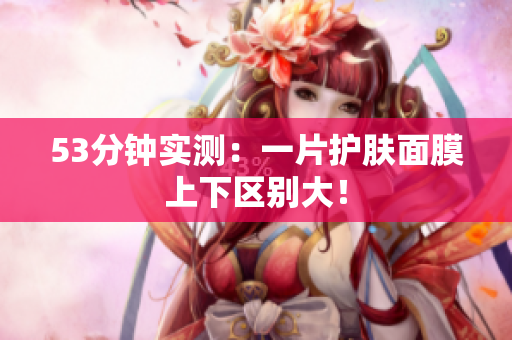 53分钟实测：一片护肤面膜上下区别大！