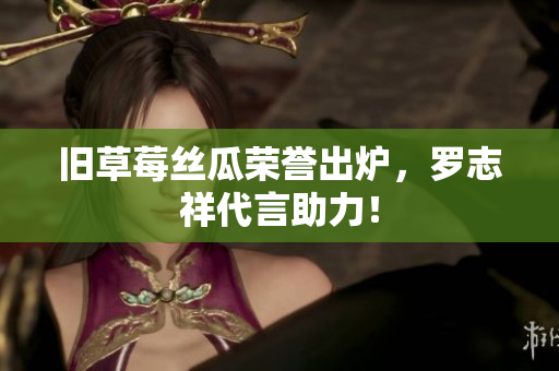 旧草莓丝瓜荣誉出炉，罗志祥代言助力！