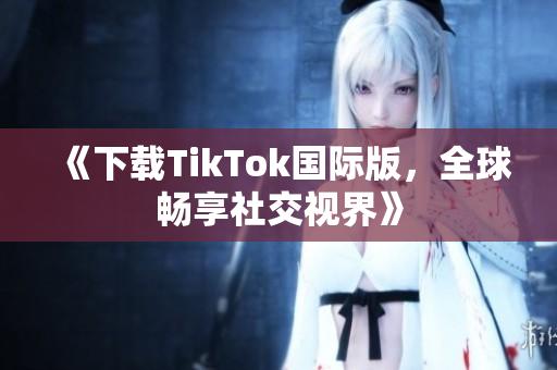 《下载TikTok国际版，全球畅享社交视界》