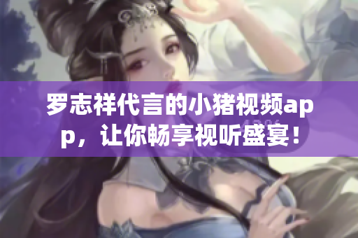 罗志祥代言的小猪视频app，让你畅享视听盛宴！