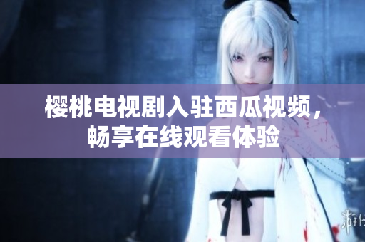 樱桃电视剧入驻西瓜视频，畅享在线观看体验