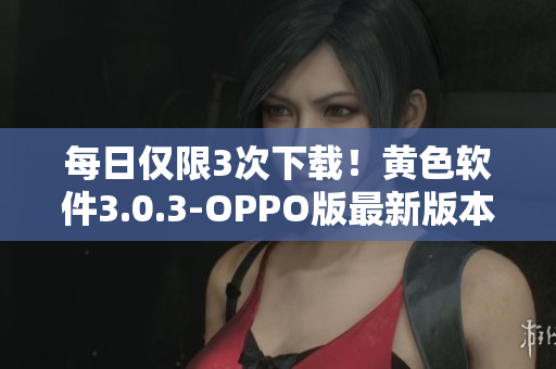 每日仅限3次下载！黄色软件3.0.3-OPPO版最新版本发布